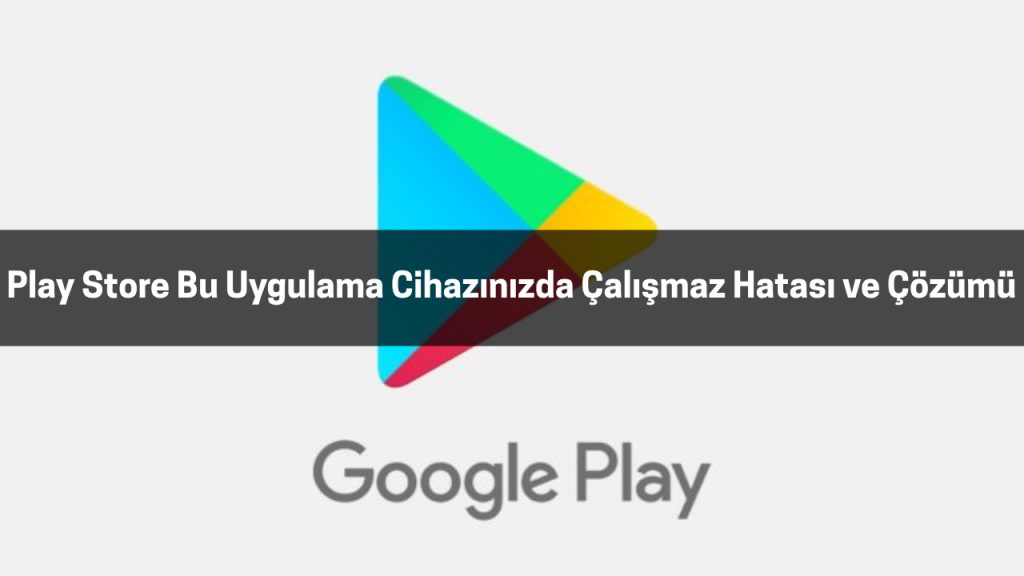 Play Store Bu Uygulama Cihazınızda Çalışmaz Hatası ve Çözümü